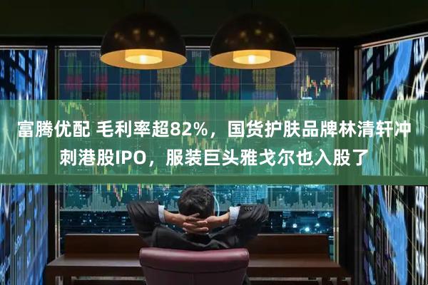 富腾优配 毛利率超82%，国货护肤品牌林清轩冲刺港股IPO，服装巨头雅戈尔也入股了