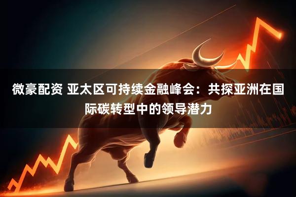 微豪配资 亚太区可持续金融峰会：共探亚洲在国际碳转型中的领导潜力