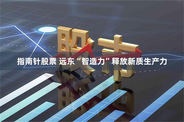 指南针股票 远东“智造力”释放新质生产力