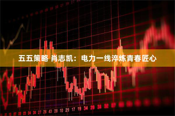 五五策略 肖志凯：电力一线淬炼青春匠心