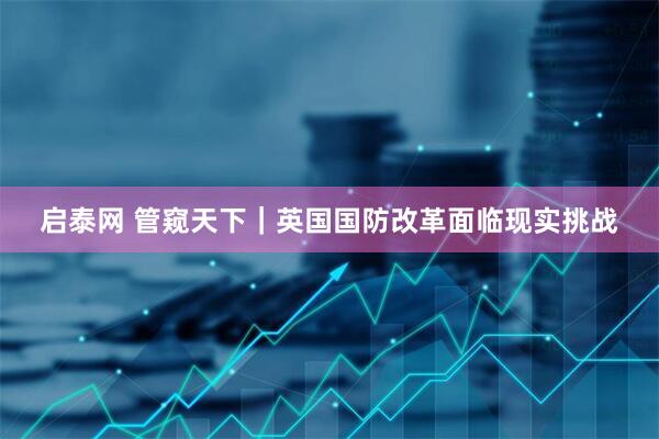 启泰网 管窥天下｜英国国防改革面临现实挑战
