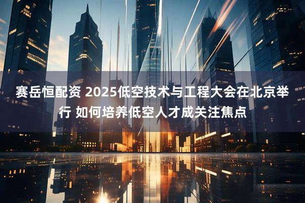赛岳恒配资 2025低空技术与工程大会在北京举行 如何培养低空人才成关注焦点