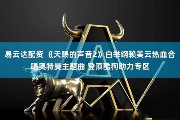 易云达配资 《天赐的声音2》白举纲赖美云热血合唱奥特曼主题曲 登顶酷狗助力专区