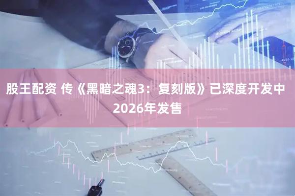 股王配资 传《黑暗之魂3：复刻版》已深度开发中 2026年发售