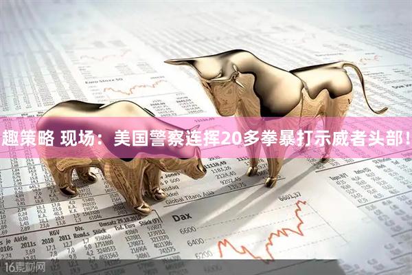 趣策略 现场：美国警察连挥20多拳暴打示威者头部！