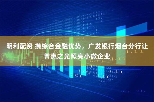 明利配资 携综合金融优势，广发银行烟台分行让普惠之光照亮小微企业
