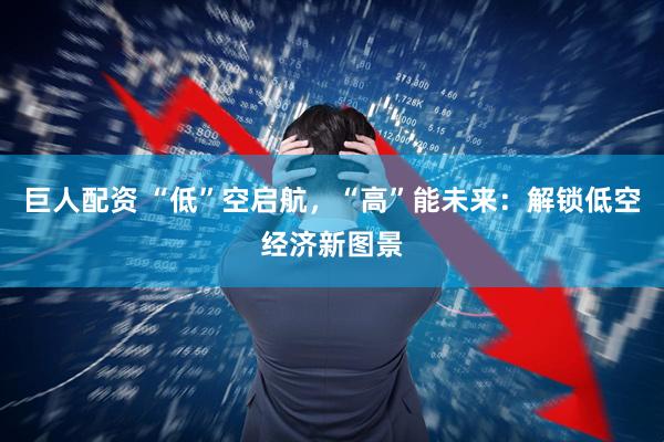 巨人配资 “低”空启航，“高”能未来：解锁低空经济新图景