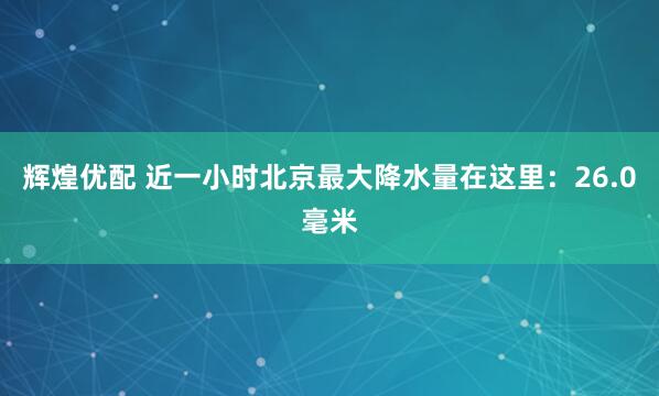 辉煌优配 近一小时北京最大降水量在这里：26.0毫米