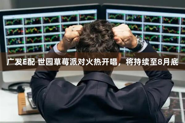 广发E配 世园草莓派对火热开唱，将持续至8月底