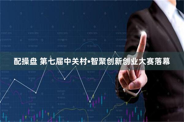 配操盘 第七届中关村•智聚创新创业大赛落幕