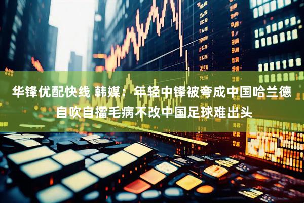 华锋优配快线 韩媒：年轻中锋被夸成中国哈兰德 自吹自擂毛病不改中国足球难出头