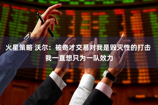 火星策略 沃尔：被奇才交易对我是毁灭性的打击 我一直想只为一队效力