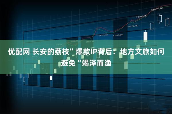 优配网 长安的荔枝”爆款IP背后：地方文旅如何避免“竭泽而渔