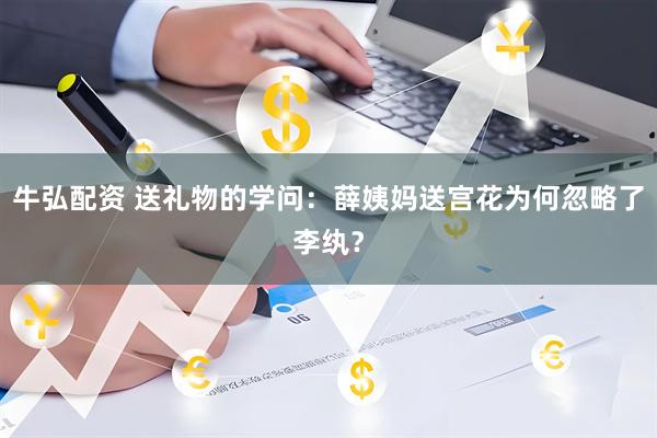 牛弘配资 送礼物的学问：薛姨妈送宫花为何忽略了李纨？