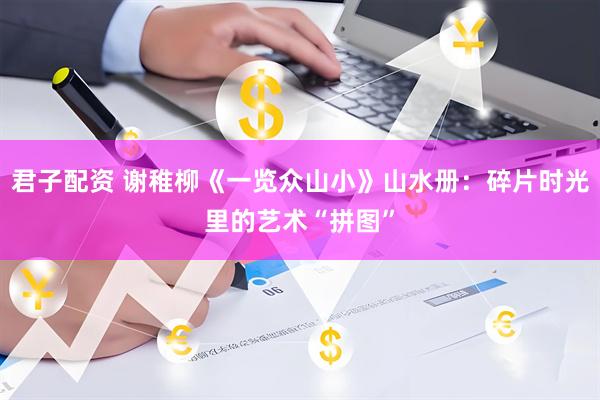 君子配资 谢稚柳《一览众山小》山水册：碎片时光里的艺术“拼图”