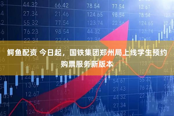 鳄鱼配资 今日起，国铁集团郑州局上线学生预约购票服务新版本