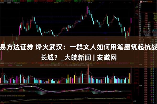 易方达证券 烽火武汉：一群文人如何用笔墨筑起抗战长城？_大皖新闻 | 安徽网
