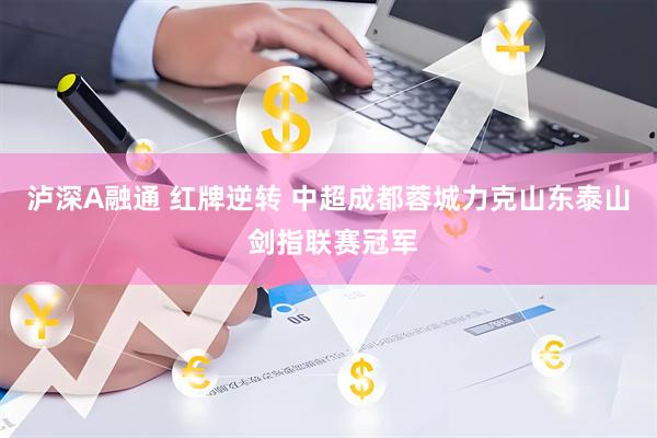 泸深A融通 红牌逆转 中超成都蓉城力克山东泰山 剑指联赛冠军