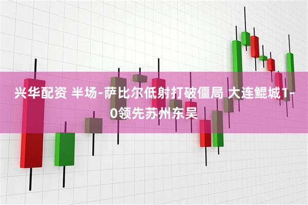 兴华配资 半场-萨比尔低射打破僵局 大连鲲城1-0领先苏州东吴