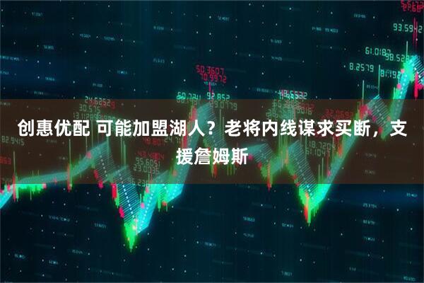 创惠优配 可能加盟湖人？老将内线谋求买断，支援詹姆斯