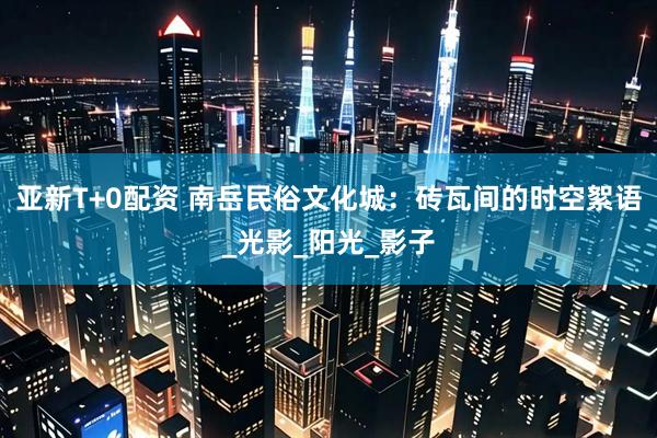 亚新T+0配资 南岳民俗文化城：砖瓦间的时空絮语_光影_阳光_影子