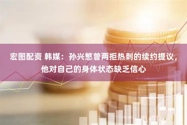 宏图配资 韩媒：孙兴慜曾两拒热刺的续约提议，他对自己的身体状态缺乏信心