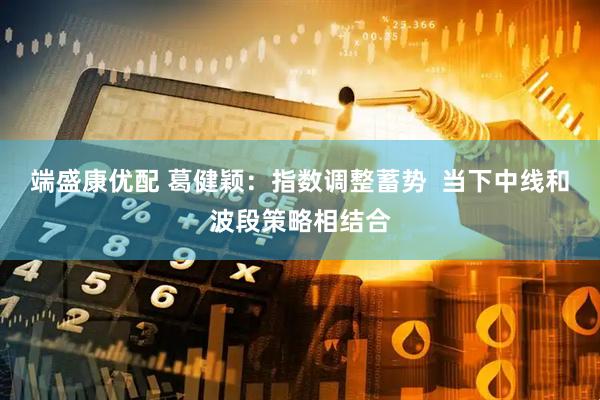 端盛康优配 葛健颖：指数调整蓄势  当下中线和波段策略相结合