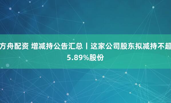 方舟配资 增减持公告汇总丨这家公司股东拟减持不超5.89%股份