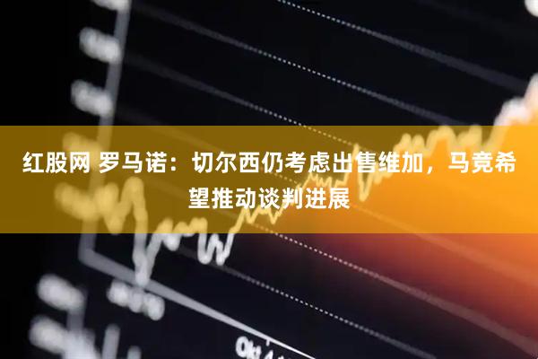 红股网 罗马诺：切尔西仍考虑出售维加，马竞希望推动谈判进展