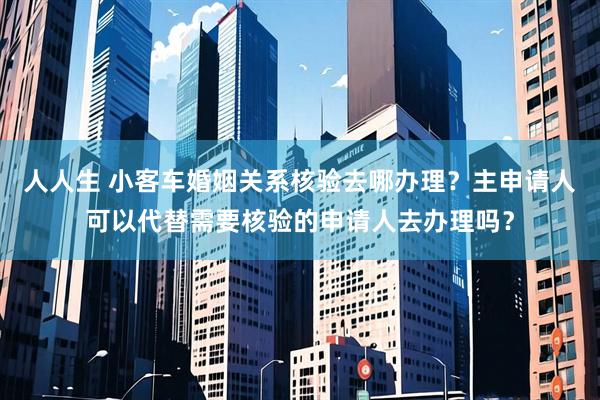 人人生 小客车婚姻关系核验去哪办理？主申请人可以代替需要核验的申请人去办理吗？