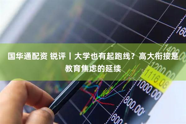 国华通配资 锐评丨大学也有起跑线？高大衔接是教育焦虑的延续