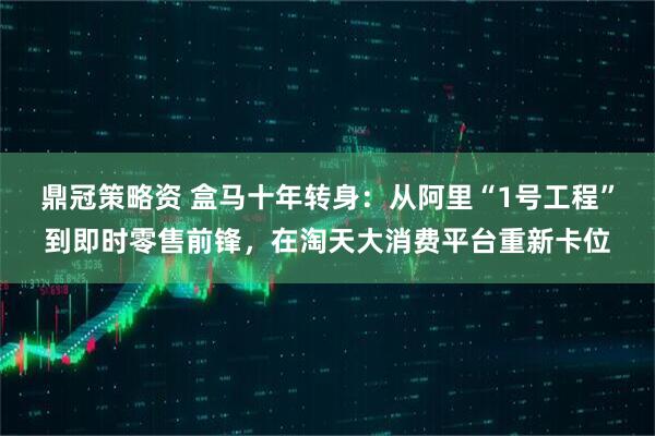 鼎冠策略资 盒马十年转身：从阿里“1号工程”到即时零售前锋，在淘天大消费平台重新卡位