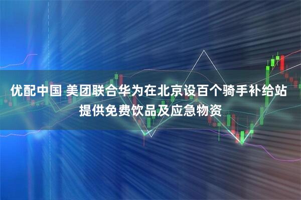 优配中国 美团联合华为在北京设百个骑手补给站 提供免费饮品及应急物资