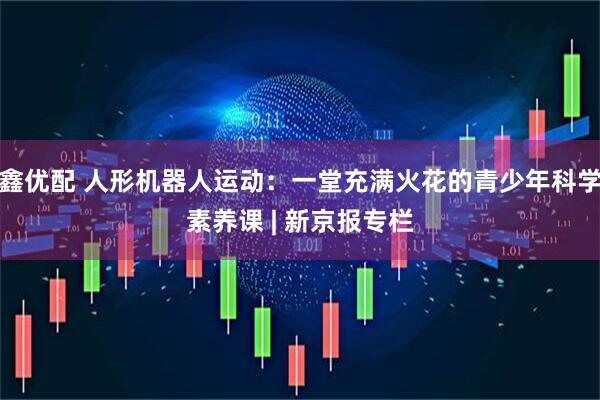 鑫优配 人形机器人运动：一堂充满火花的青少年科学素养课 | 新京报专栏
