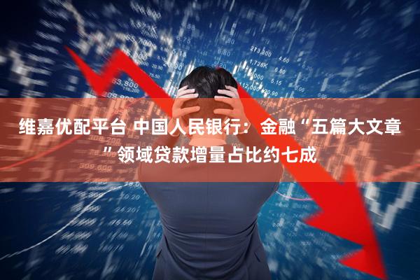 维嘉优配平台 中国人民银行：金融“五篇大文章”领域贷款增量占比约七成