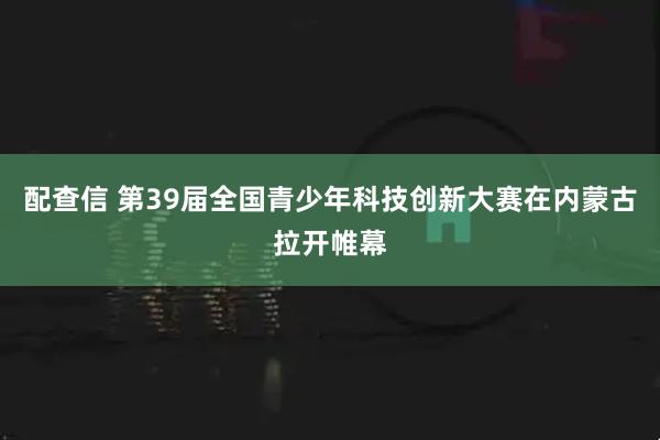 配查信 第39届全国青少年科技创新大赛在内蒙古拉开帷幕