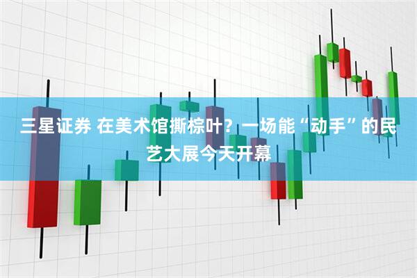 三星证券 在美术馆撕棕叶？一场能“动手”的民艺大展今天开幕