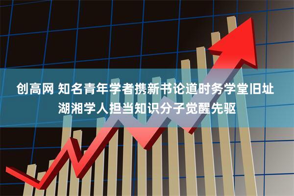 创高网 知名青年学者携新书论道时务学堂旧址 湖湘学人担当知识分子觉醒先驱