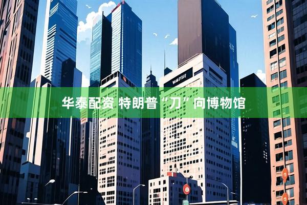华泰配资 特朗普“刀”向博物馆