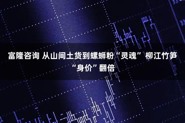 富隆咨询 从山间土货到螺蛳粉“灵魂” 柳江竹笋“身价”翻倍