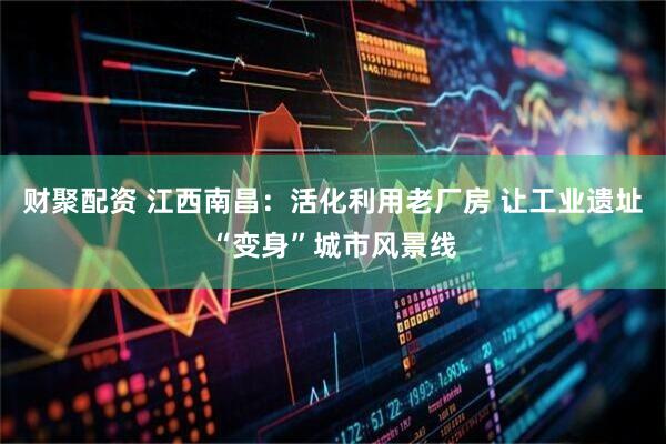 财聚配资 江西南昌：活化利用老厂房 让工业遗址“变身”城市风景线