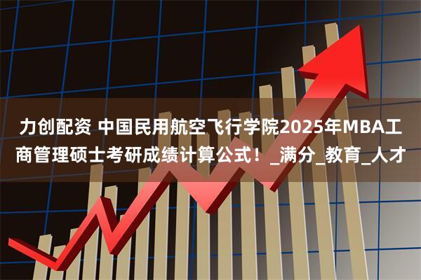 力创配资 中国民用航空飞行学院2025年MBA工商管理硕士考研成绩计算公式！_满分_教育_人才