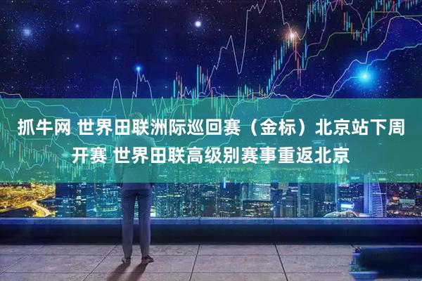 抓牛网 世界田联洲际巡回赛（金标）北京站下周开赛 世界田联高级别赛事重返北京