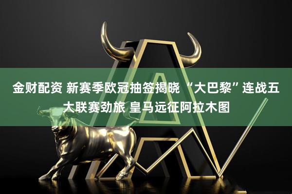 金财配资 新赛季欧冠抽签揭晓 “大巴黎”连战五大联赛劲旅 皇马远征阿拉木图