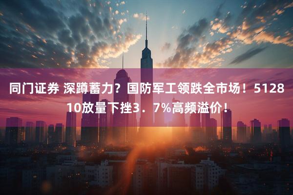 同门证券 深蹲蓄力？国防军工领跌全市场！512810放量下挫3．7%高频溢价！