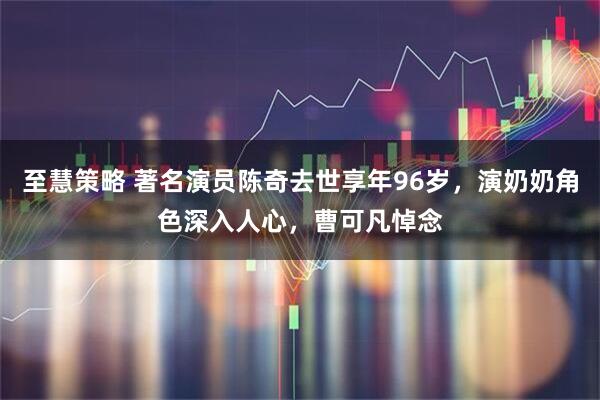 至慧策略 著名演员陈奇去世享年96岁，演奶奶角色深入人心，曹可凡悼念