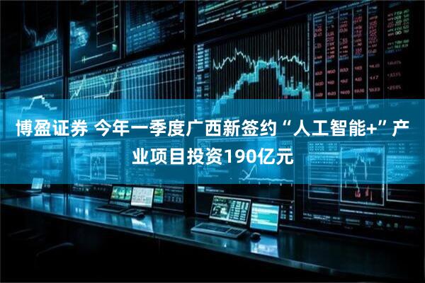 博盈证券 今年一季度广西新签约“人工智能+”产业项目投资190亿元