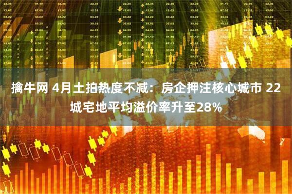 擒牛网 4月土拍热度不减：房企押注核心城市 22城宅地平均溢价率升至28%