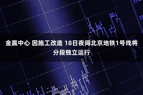 金赢中心 因施工改造 18日夜间北京地铁1号线将分段独立运行
