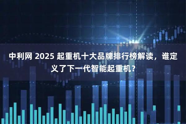中利网 2025 起重机十大品牌排行榜解读，谁定义了下一代智能起重机？